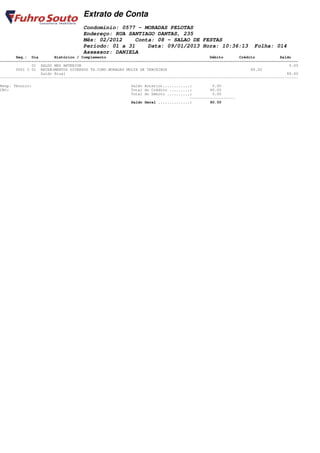 Extrato de Conta
                                    Condomínio: 0577 - MORADAS PELOTAS
                                    Endereço: RUA SANTIAGO DANTAS, 235
                                    Mês: 02/2012    Conta: 08 - SALAO DE FESTAS
                                    Período: 01 a 31    Data: 09/01/2013 Hora: 10:36:13                         Folha: 014
                                    Assessor: DANIELA
       Seq.: Dia        Histórico / Complemento                                              Débito       Crédito           Saldo
====================================================================================================================================
              01 SALDO MES ANTERIOR                                                                                             0.00
       0001 C 01 RECEBIMENTOS DIVERSOS TX.COND.MORADAS MULTA DE TERCEIROS                                      80.00
                  Saldo Atual                                                                                                  80.00
------------------------------------------------------------------------------------------------------------------------------------

Resp. Técnico:                                           Saldo Anterior............:         0.00
CRC:                                                     Total do Crédito .........:        80.00
                                                         Total do Débito ..........:         0.00
                                                                                   --------------------
                                                         Saldo Geral ..............:        80.00
 
