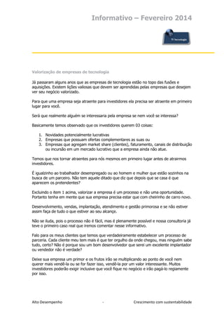 Informativo – Fevereiro 2014

Valorização de empresas de tecnologia
Já passaram alguns anos que as empresas de tecnologia estão no topo das fusões e
aquisições. Existem lições valiosas que devem ser aprendidas pelas empresas que desejem
ver seu negócio valorizado.
Para que uma empresa seja atraente para investidores ela precisa ser atraente em primeiro
lugar para você.
Será que realmente alguém se interessaria pela empresa se nem você se interessa?
Basicamente temos observado que os investidores querem 03 coisas:
1. Novidades potencialmente lucrativas
2. Empresas que possuam ofertas complementares as suas ou
3. Empresas que agregam market share (clientes), faturamento, canais de distribuição
ou incursão em um mercado lucrativo que a empresa ainda não atue.
Temos que nos tornar atraentes para nós mesmos em primeiro lugar antes de atrairmos
investidores.
É igualzinho ao trabalhador desempregado ou ao homem e mulher que estão sozinhos na
busca de um parceiro. Não tem aquele ditado que diz que depois que se casa é que
aparecem os pretendentes?
Excluindo o item 1 acima, valorizar a empresa é um processo e não uma oportunidade.
Portanto tenha em mente que sua empresa precisa estar que com cheirinho de carro novo.
Desenvolvimento, vendas, implantação, atendimento e gestão primorosa e se não estiver
assim faça de tudo o que estiver ao seu alcançe.
Não se iluda, pois o processo não é fácil, mas é plenamente possível e nossa consultoria já
teve o primeiro caso real que iremos comentar nesse informativo.
Falo para os meus clientes que temos que verdadeiramente estabelecer um processo de
parceria. Cada cliente meu tem mais é que ter orgulho da onde chegou, mas ninguém sabe
tudo, certo? Não é porque sou um bom desenvolvedor que serei um excelente implantador
ou vendedor não é verdade?
Deixe sua empresa um primor e os frutos irão se multiplicando ao ponto de você nem
querer mais vendê-la ou se for fazer isso, vendê-la por um valor interessante. Muitos
investidores poderão exigir inclusive que você fique no negócio e irão pagá-lo regiamente
por isso.

Alto Desempenho

-

Crescimento com sustentabilidade

 