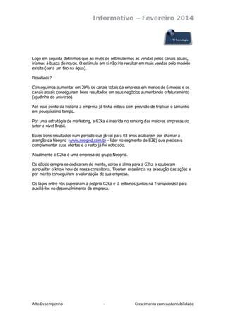 Informativo – Fevereiro 2014

Logo em seguida definimos que ao invés de estimularmos as vendas pelos canais atuais,
iríamos à busca de novos. O estímulo em si não iria resultar em mais vendas pelo modelo
exisite (seria um tiro na água).
Resultado?
Conseguimos aumentar em 20% os canais totais da empresa em menos de 6 meses e os
canais atuais conseguiram bons resultados em seus negócios aumentando o faturamento
(ajudinha do universo).
Até esse ponto da história a empresa já tinha estava com previsão de triplicar o tamanho
em pouquíssimo tempo.
Por uma estratégia de marketing, a G2ka é inserida no ranking das maiores empresas do
setor a nível Brasil.
Esses bons resultados num período que já vai para 03 anos acabaram por chamar a
atenção da Neogrid (www.neogrid.com.br - líder no segmento de B2B) que precisava
complementar suas ofertas e o resto já foi noticiado.
Atualmente a G2ka é uma empresa do grupo Neogrid.
Os sócios sempre se dedicaram de mente, corpo e alma para a G2ka e souberam
aproveitar o know how de nossa consultoria. Tiveram excelência na execução das ações e
por mérito conseguiram a valorização de sua empresa.
Os laços entre nós superaram a própria G2ka e lá estamos juntos na Transpobrasil para
auxiliá-los no desenvolvimento da empresa.

Alto Desempenho

-

Crescimento com sustentabilidade

 