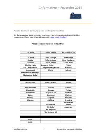 Informativo – Fevereiro 2014

Posição do serviço de divulgação de ofertas para indústrias
Um dos serviços de nossa empresa é promover a marca de nossos clientes que também
vendem suas ofertas para o mercado industrial (clique e veja detalhes).

Associações comerciais e industrias

São Paulo

Rio de Janeiro

Rio Grande do Sul

São Paulo
Limeira
Diadema
Ribeirão Preto
São J. do Rio Preto
Santo André
São Bernando do Campo
São Caetano do Sul

Nova Friburgo
Volta Redonda
Rio de janeiro
Duque de Caxias
Campos dos Goytacazes
Macaé

Porto Alegre
Novo Hamburgo
Caxias do Sul
Pelotas
Gravataí
Lajeado

Minas Gerais

Santa Catarina

Paraná

Belo Horizonte
Uberlândia
Juiz de Fora
Betim
Ipatinga
Uberaba

Joinville
Brusque
Jaraguá do Sul
Blumenau
Chapecó
Criciúma

Curitiba
Pinhais
Londrina
Maringá
Cascavél
Araucária
São José dos
Pinhais
Arapongas

Guaramirim
Rio do Sul
Rio Negrinho
São Bento do Sul

Goiás
Goiás

Alto Desempenho

-

Crescimento com sustentabilidade

 