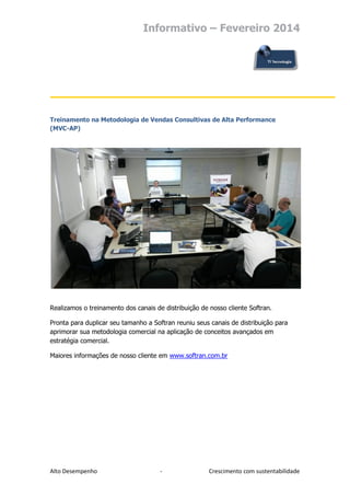 Informativo – Fevereiro 2014

Treinamento na Metodologia de Vendas Consultivas de Alta Performance
(MVC-AP)

Realizamos o treinamento dos canais de distribuição de nosso cliente Softran.
Pronta para duplicar seu tamanho a Softran reuniu seus canais de distribuição para
aprimorar sua metodologia comercial na aplicação de conceitos avançados em
estratégia comercial.
Maiores informações de nosso cliente em www.softran.com.br

Alto Desempenho

-

Crescimento com sustentabilidade

 