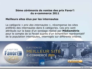 5ème cérémonie de remise des prix Favor’i
                 du e-commerce 2011

Meilleurs sites élus par les internautes

La catégorie « prix des internautes », récompense les sites
préférés des internautes dans 6 catégories. Ces prix sont
attribués sur la base d’un sondage réalisé par Médiamétrie
pour le compte de la Fevad auprès d’un échantillon représentatif
de la population internautes, interrogés sur différents critères.
 