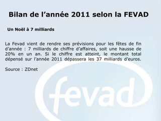 Bilan de l’année 2011 selon la FEVAD

 Un Noël à 7 milliards


La Fevad vient de rendre ses prévisions pour les fêtes de fin
d’année : 7 milliards de chiffre d’affaires, soit une hausse de
20% en un an. Si le chiffre est atteint, le montant total
dépensé sur l’année 2011 dépassera les 37 milliards d’euros.

Source : ZDnet
 