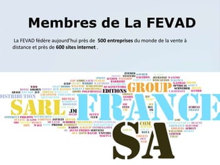 Membres de La FEVAD
La FEVAD fédère aujourd'hui près de 500 entreprises du monde de la vente à
distance et près de 600 sites internet .
 