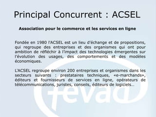 Principal Concurrent : ACSEL
 Association pour le commerce et les services en ligne


Fondée en 1980 l'ACSEL est un lieu d’échange et de propositions,
qui regroupe des entreprises et des organismes qui ont pour
ambition de réfléchir à l’impact des technologies émergentes sur
l’évolution des usages, des comportements et des modèles
économiques.

L'ACSEL regroupe environ 200 entreprises et organismes dans les
secteurs suivants : prestataires techniques, «e-marchands»,
éditeurs et fournisseurs de services en ligne, opérateurs de
télécommunications, juristes, conseils, éditeurs de logiciels…
 