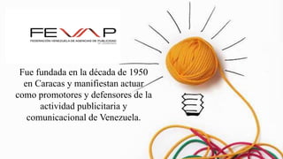 Fue fundada en la década de 1950
en Caracas y manifiestan actuar
como promotores y defensores de la
actividad publicitaria y
comunicacional de Venezuela.
 