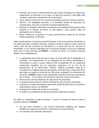 12Capítulo1
 Participar por escrito al representante de cada listado rechazado, los motivos que
fundamentan tal decisión, en un lapso no mayor de cuarenta y ocho (48) horas
contadas a partir de la presentación de la postulación.
 Llevar registro y Archivo de los recaudos presentados durante el Proceso Electoral.
 Solicitar a los delegados presentes a la Asamblea General de Elecciones sus
acreditaciones, revisarlas y constatar el quórum reglamentario..
 Efectuar los cómputos electorales y proclamar los candidatos electos para la Junta
Directiva y el Consejo de honor, en acto público a que asistirán todos los
participantes en el Proceso.
 Rendir informe de su gestión a la nueva Junta Directiva, dentro de tres (3) días
hábiles siguientes a la elección.
Sobre la participación en el proceso electoral tenemos La lista de aspirantes postulados se
inscribirán por ante la Comisión Electoral, mediante escrito en original y copia, con por lo
menos ocho (8) días continuos de anticipación, a la fecha del acto de elección de
Autoridades, en las oficinas habilitadas por la Comisión Electoral. La lista de Candidatos
tanto para la Junta Directiva de FEVEDA, el Consejo de Honor y el Consejo Contralor
deberá estar acompañada de:
 La postulación por escrito de por lo menos un tercio (1/3) de los delegados a la
asamblea. Las postulaciones de los delegados de los atletas, entrenadores o
entrenadoras y jueces o juezas deberán estar acompañadas de sus respectivas
credenciales expedidas por las comisiones respectivas. En el caso de las
postulaciones de las Asociaciones afiliadas, deberán acompañar copia de la
inscripción en el Registro Nacional de Deporte, Actividad Física y Educación Física
que tenga una vigencia mínima de seis (6) meses, acompañar sus constancias de
afiliación a FEVEDA y haber tenido comprobada actividad constante y sistemática,
por lo menos, en los últimos seis (6) meses anteriores al proceso electoral.
 Breve reseña curricular deportiva de cada uno de los postulados.
 La aceptación por escrito y en forma individual de cada uno de los postulados.
 Constancia de haber efectuado la declaración jurada de patrimonio de acuerdo al
ordenamiento fiscal y a la LODAFEF.
 El programa de trabajo del listado que se postule.
 El nombre y la aceptación del representante del listado que se postule.
No podrá ser postulado a cargos Directivos, ni para el Consejo de Honor ni para el
Consejo Contralor de FEVEDA:
 Los que estén sometidos a una sanción disciplinaria deportiva que implique
medidas de suspensión, destitución o expulsión de cualquier deporte.
 Los miembros de Comisiones Electorales.
 