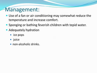 Management:Use of a fan or air conditioning may somewhat reduce the temperature and increase comfort.Sponging or bathing feverish children with tepid water.Adequately hydration ice pops juicenon-alcoholic drinks.