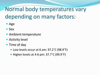 Normal body temperatures vary depending on many factors:AgeSexAmbient temperatureActivity levelTime of dayLow levels occur at 6 am: 37.2˚C (98.9˚F)Higher levels at 4-6 pm: 37.7˚C (99.9˚F)