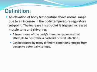 Definition:An elevation of body temperature above normal range due to an increase in the body temperature regulatory set-point.The increase in set-point is triggers increased muscle tone and shivering.A fever is one of the body's immune responses that attempts to neutralize a bacterial or viral infection.Can be caused by many different conditions ranging from benign to potentially serious.