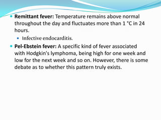 Remittant fever: Temperature remains above normal throughout the day and fluctuates more than 1 °C in 24 hours. Infective endocarditis.Pel-Ebstein fever: A specific kind of fever associated with Hodgkin's lymphoma, being high for one week and low for the next week and so on. However, there is some debate as to whether this pattern truly exists.
