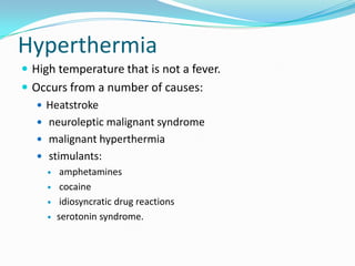 HyperthermiaHigh temperature that is not a fever.Occurs from a number of causes:Heatstroke neuroleptic malignant syndrome malignant hyperthermia stimulants: amphetamines  cocaine idiosyncratic drug reactionsserotonin syndrome.