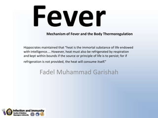 FeverMechanism of Fever and the Body Thermoregulation
Hippocrates maintained that “heat is the immortal substance of life endowed
with intelligence.... However, heat must also be refrigerated by respiration
and kept within bounds if the source or principle of life is to persist; for if
refrigeration is not provided, the heat will consume itself.”
Fadel Muhammad Garishah
 