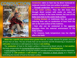 Conduction refers to heat loss by direct molecule-to-
molecule transfer from one surface to another.
 Through conduction, the warmer surface loses heat
to the cooler surface. Thus the skin loses heat
through direct contact with cooler air, water, or
another surface. In the same manner, the core of the
body loses heat to the cooler body surface.
 Cooling blankets or mattresses that are used for
reducing fever rely on conduction of heat from the
skin to the cool surface of the mattress.
 Heat also can be conducted in the opposite
direction—from the external environment to the
body surface.
 For instance, body temperature may rise slightly
after a hot bath.
 Water has a specific heat several times greater than air, so water absorbs far greater amounts
of heat than air does. The loss of body heat can be excessive and life threatening in situations of
cold water immersion or cold exposure in damp or wet clothing.
 The conduction of heat to the body’s surface is influenced by blood volume. In hot weather,
the body compensates by increasing blood volume as a means of dissipating heat.
 A mild swelling of the ankles during hot weather provides evidence of blood volume expansion.
 Exposure to cold produces a cold diuresis and a reduction in blood volume as a means of
controlling the transfer of heat to the body’s surface.
 