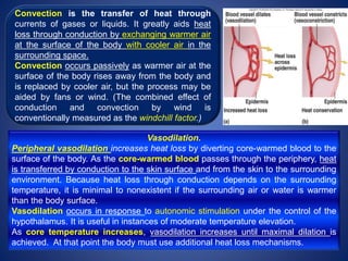 Vasodilation.
Peripheral vasodilation increases heat loss by diverting core-warmed blood to the
surface of the body. As the core-warmed blood passes through the periphery, heat
is transferred by conduction to the skin surface and from the skin to the surrounding
environment. Because heat loss through conduction depends on the surrounding
temperature, it is minimal to nonexistent if the surrounding air or water is warmer
than the body surface.
Vasodilation occurs in response to autonomic stimulation under the control of the
hypothalamus. It is useful in instances of moderate temperature elevation.
As core temperature increases, vasodilation increases until maximal dilation is
achieved. At that point the body must use additional heat loss mechanisms.
Convection is the transfer of heat through
currents of gases or liquids. It greatly aids heat
loss through conduction by exchanging warmer air
at the surface of the body with cooler air in the
surrounding space.
Convection occurs passively as warmer air at the
surface of the body rises away from the body and
is replaced by cooler air, but the process may be
aided by fans or wind. (The combined effect of
conduction and convection by wind is
conventionally measured as the windchill factor.)
 