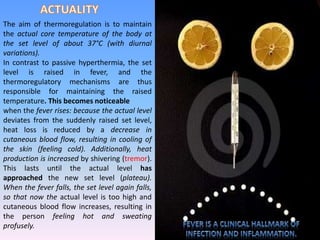 The aim of thermoregulation is to maintain
the actual core temperature of the body at
the set level of about 37°C (with diurnal
variations).
In contrast to passive hyperthermia, the set
level is raised in fever, and the
thermoregulatory mechanisms are thus
responsible for maintaining the raised
temperature. This becomes noticeable
when the fever rises: because the actual level
deviates from the suddenly raised set level,
heat loss is reduced by a decrease in
cutaneous blood flow, resulting in cooling of
the skin (feeling cold). Additionally, heat
production is increased by shivering (tremor).
This lasts until the actual level has
approached the new set level (plateau).
When the fever falls, the set level again falls,
so that now the actual level is too high and
cutaneous blood flow increases, resulting in
the person feeling hot and sweating
profusely.
 