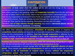 Evaporation of body water from the surface of the skin and the linings of the mucous
membranes is a major source of heat reduction.
Even when a person is not sweating, water still evaporates insensibly from the skin and lungs
at a rate of about 600 to 700 ml/day. Heat is lost as surface fluid is converted to gas, so that
heat loss by evaporation is increased if more fluids are available at the body surface.
To speed this process, fluids are actively secreted through the sweat glands. As much as 2.2 L
of fluid per hour may be lost by sweating. Electrolytes are lost with the water.
Therefore, loss of large volumes through sweating may result in decreased plasma volume,
decreased blood pressure, weakness, and fainting.
Like other heat reduction mechanisms, stimulation of sweating occurs in response to
sympathetic neural activity and depends on a favorable temperature difference between the
body and the environment. In addition, heat loss through evaporation is affected by the
relative humidity of the air. If the humidity is low, sweat evaporates quickly, but if the
humidity is high, sweat does not evaporate and instead remains on the skin or drips off.
Anything that prevents adequate evaporation when the surrounding temperature is higher
than the skin temperature will cause the internal body temperature to rise.
This occurs occasionally in human beings who are born with congenital absence of sweat
glands. These people can stand cold temperatures as well as normal people can, but they
are likely to die of heatstroke in tropical zones because without the evaporative
refrigeration system, they cannot prevent a rise in body temperature when the air
temperature is above that of the body.
 