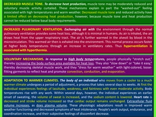 DECREASED MUSCLE TONE. To decrease heat production, muscle tone may be moderately reduced and
voluntary muscle activity curtailed. These mechanisms explain in part the “washed-out” feeling
associated with high temperatures and warm weather. Decreased muscle tone and reduced activity have
a limited effect on decreasing heat production, however, because muscle tone and heat production
cannot be reduced below basal body requirements.
INCREASED PULMONARY VENTILATION. Exchanging air with the environment through the normal
pulmonary ventilation provides some heat loss, although it is minimal in humans. As air is inhaled, the air
draws heat from the upper respiratory tract. The air is further warmed in the alveoli by blood in the
microcirculation. This warmed air then is exhaled into the environment. This normal process occurs faster
at higher body temperatures through an increase in ventilatory rates. Thus hyperventilation is
associated with hyperthermia.
VOLUNTARY MECHANISMS. In response to high body temperatures, people physically “stretch out,”
thereby increasing the body surface area available for heat loss. They also “slow down” or “take it easy,”
thereby decreasing skeletal muscle work, and they “dress for warm weather” with light-colored, loose-
fitting garments to reflect heat and promote convection, conduction, and evaporation.
ADAPTATION TO WARMER CLIMATES. The body of an individual who moves from a cooler to a much
warmer climate undergoes a period of adjustment, a process that takes several days to weeks. At first the
individual experiences feelings of lassitude, weakness, and faintness with even moderate activity. Body
temperatures rise with any work. Within several days, however, the individual experiences an earlier
onset of sweating, the volume of sweat is increased, and the sodium content is lowered. Heart rate is
decreased and stroke volume increased so that cardiac output remains unchanged. Extracellular fluid
volume increases, as does plasma volume. These physiologic adaptations result in improved warm
weather functioning and decreased symptoms of heat intolerance. People’s work output, endurance, and
coordination increase, and their subjective feelings of discomfort decrease.
 