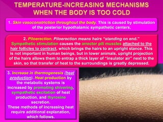 1. Skin vasoconstriction throughout the body. This is caused by stimulation
of the posterior hypothalamic sympathetic centers.
2. Piloerection. Piloerection means hairs “standing on end.”
Sympathetic stimulation causes the arrector pili muscles attached to the
hair follicles to contract, which brings the hairs to an upright stance. This
is not important in human beings, but in lower animals, upright projection
of the hairs allows them to entrap a thick layer of “insulator air” next to the
skin, so that transfer of heat to the surroundings is greatly depressed.
3. Increase in thermogenesis (heat
production). Heat production by
the metabolic systems is
increased by promoting shivering,
sympathetic excitation of heat
production, and thyroxine
secretion.
These methods of increasing heat
require additional explanation,
which follows.
 