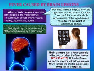 When a brain surgeon operates
in the region of the hypothalamus:
 severe fever almost always occurs;
 rarely, hypothermia, occurs.
Demonstrate both the potency of the
hypothalamic mechanisms for body
°t control & the ease with which
abnormalities of the hypothalamus
can alter the set-point of
temperature control.
Prolonged high ºt is compression
of the hypothalamus by a brain tumor.
Brain damage from a fever generally
will not occur unless the fever is over
107.6 °F (42 °C). Untreated fevers
caused by infection will seldom go over
105 °F unless the child is overdressed
or trapped in a hot place.
 