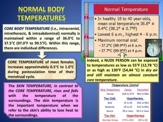 CORE TEMPERATURE of most females
increases approximately 0.5°C to 1.0°C
during postovulation time of their
menstrual cycle.
CORE BODY TEMPERATURE (i.e., intracranial,
intrathoracic, & intraabdominal) normally is
maintained within a range of 36.0°C to
37.5°C (97.0°F to 99.5°F). Within this range,
there are individual differences.
Indeed, a NUDE PERSON can be exposed
to temperatures as low as 55°F (12,78 °C)
or as high as 130°F (54,44 °C) in dry air
and still maintain an almost constant
core temperature.
The SKIN TEMPERATURE, in contrast to
the CORE TEMPERATURE, rises and falls
with the temperature of the
surroundings. The skin temperature is
the important temperature when we
refer to the skin’s ability to lose heat to
the surroundings.
 