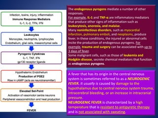 The endogenous pyrogens mediate a number of other
responses.
For example, IL-1 and TNF-α are inflammatory mediators
that produce other signs of inflammation such as
leukocytosis, anorexia, and malaise.
Many noninfectious disorders, such as myocardial
infarction, pulmonary emboli, and neoplasms, produce
fever. In these conditions, the injured or abnormal cells
incite the production of endogenous pyrogens. For
example, trauma and surgery can be associated with up to
3 days of fever.
Some malignant cells, such as those of leukemia and
Hodgkin disease, secrete chemical mediators that function
as endogenous pyrogens.
A fever that has its origin in the central nervous
system is sometimes referred to as a NEUROGENIC
FEVER. It usually is caused by damage to the
hypothalamus due to central nervous system trauma,
intracerebral bleeding, or an increase in intracranial
pressure.
NEUROGENIC FEVER is characterized by a high
temperature that is resistant to antipyretic therapy
and is not associated with sweating.
 