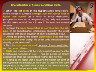 Characteristics of Febrile Conditions Chills.
 When the set-point of the hypothalamic temperature-
control center is suddenly changed from the normal level to
higher than normal (as a result of tissue destruction,
pyrogenic substances, or dehydration), the body temperature
usually takes several hours to reach the new temperature
set-point.
 Because the blood temperature is now less than the set-
point of the hypothalamic temperature controller, the usual
responses that cause elevation of body temperature occur.
 During this period, the person experiences chills and feels
extremely cold, even though his or her body temperature may
already be above normal.
 Also, the skin becomes cold because of vasoconstriction,
and the person shivers.
 Chills can continue until the body temperature reaches the
hypothalamic set-point of 103°F. Then the person no longer
experiences chills but instead feels neither cold nor hot.
 As long as the factor that is causing the higher set-point of
the hypothalamic temperature controller is present, the body
temperature is regulated more or less in the normal manner,
but at the high temperature set-point level.
 
