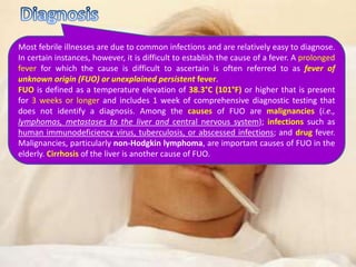 Most febrile illnesses are due to common infections and are relatively easy to diagnose.
In certain instances, however, it is difficult to establish the cause of a fever. A prolonged
fever for which the cause is difficult to ascertain is often referred to as fever of
unknown origin (FUO) or unexplained persistent fever.
FUO is defined as a temperature elevation of 38.3°C (101°F) or higher that is present
for 3 weeks or longer and includes 1 week of comprehensive diagnostic testing that
does not identify a diagnosis. Among the causes of FUO are malignancies (i.e.,
lymphomas, metastases to the liver and central nervous system); infections such as
human immunodeficiency virus, tuberculosis, or abscessed infections; and drug fever.
Malignancies, particularly non-Hodgkin lymphoma, are important causes of FUO in the
elderly. Cirrhosis of the liver is another cause of FUO.
 