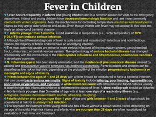Fever occurs frequently in infants and young children and is a common reason for visits to the emergency
department. Infants and young children have decreased immunologic function and are more commonly
infected with virulent organisms. Also, the mechanisms for controlling temperature are not as well developed in
infants as they are in older children and adults. Even though infants with fever may not appear ill, this does not
imply an absence of bacterial disease.
In infants younger than 3 months, a mild elevation in temperature (i.e., rectal temperature of 38°C
[100.4°F]) can indicate serious infection.
Although the differential diagnosis of fever is quite broad and includes both infectious and noninfectious
causes, the majority of febrile children have an underlying infection.
The most common causes are minor or more serious infections of the respiratory system, gastrointestinal
tract, urinary tract, or central nervous system. The epidemiology of serious bacterial disease has changed
dramatically with the introduction of the Haemophilus influenzae and Streptococcus pneumoniae vaccines
in developed countries.
H. influenzae type b has been nearly eliminated, and the incidence of pneumococcal disease caused by
vaccine and crossreactive vaccine serotypes has declined substantially. Fever in infants and children can be
classified as low risk or high risk, depending on the probability of the infection progressing to bacteremia or
meningitis and signs of toxicity.
Infants between the ages of 1 and 28 days with a fever should be considered to have a bacterial infection
that can cause bacteremia or meningitis. Signs of toxicity include lethargy, poor feeding, hypoventilation,
poor tissue oxygenation, and cyanosis. A white blood cell count with differential and blood cultures usually
is taken in high-risk infants and children to determine the cause of fever. A chest radiograph should be obtained
in febrile infants younger than 3 months of age with at least one sign of a respiratory illness (e.g.,
tachypnea, crackles, decreased breath sounds, wheezing, coughing).
Febrile children who are younger than 1 year of age and girls between 1 and 2 years of age should be
considered at risk for a urinary tract infection.
The approach to treatment of the young child who has a fever without a known source varies depending on
the age of the child. High-risk infants and infants who are younger than 28 days are often hospitalized for
evaluation of their fever and treatment.
 