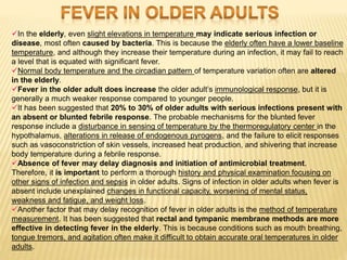 In the elderly, even slight elevations in temperature may indicate serious infection or
disease, most often caused by bacteria. This is because the elderly often have a lower baseline
temperature, and although they increase their temperature during an infection, it may fail to reach
a level that is equated with significant fever.
Normal body temperature and the circadian pattern of temperature variation often are altered
in the elderly.
Fever in the older adult does increase the older adult’s immunological response, but it is
generally a much weaker response compared to younger people.
It has been suggested that 20% to 30% of older adults with serious infections present with
an absent or blunted febrile response. The probable mechanisms for the blunted fever
response include a disturbance in sensing of temperature by the thermoregulatory center in the
hypothalamus, alterations in release of endogenous pyrogens, and the failure to elicit responses
such as vasoconstriction of skin vessels, increased heat production, and shivering that increase
body temperature during a febrile response.
Absence of fever may delay diagnosis and initiation of antimicrobial treatment.
Therefore, it is important to perform a thorough history and physical examination focusing on
other signs of infection and sepsis in older adults. Signs of infection in older adults when fever is
absent include unexplained changes in functional capacity, worsening of mental status,
weakness and fatigue, and weight loss.
Another factor that may delay recognition of fever in older adults is the method of temperature
measurement. It has been suggested that rectal and tympanic membrane methods are more
effective in detecting fever in the elderly. This is because conditions such as mouth breathing,
tongue tremors, and agitation often make it difficult to obtain accurate oral temperatures in older
adults.
 