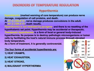 Hyperthermia (marked warming of core temperature) can produce nerve
damage, coagulation of cell proteins, and death.
At 41° C (105.8° F), nerve damage produces convulsions in the adult.
At 43° C (109.4° F), death results.
Hyperthermia is not mediated by pyrogens, and there is no resetting of the
hypothalamic set point. Hyperthermia may be accidental or therapeutic.
Therapeutic hyperthermia is a form of local or general body-induced
hyperthermia. Its purpose is to destroy pathologic microorganisms or tumor
cells by facilitating the host’s natural immune process through elevated
body temperature.
As a form of treatment, it is generally controversial.
The four forms of accidental hyperthermia are:
1) HEAT CRAMPS,
2) HEAT EXHAUSTION,
3) HEAT STROKE,
4) MALIGNANT HYPERTHERMIA
 
