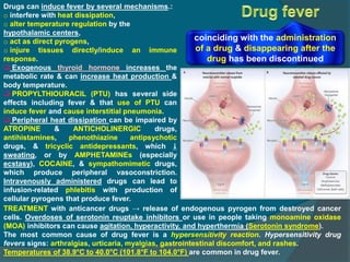 Drugs can induce fever by several mechanisms.:
o interfere with heat dissipation,
o alter temperature regulation by the
hypothalamic centers,
o act as direct pyrogens,
o injure tissues directly/induce an immune
response.
 Exogenous thyroid hormone increases the
metabolic rate & can increase heat production &
body temperature.
 PROPYLTHIOURACIL (PTU) has several side
effects including fever & that use of PTU can
induce fever and cause interstitial pneumonia.
 Peripheral heat dissipation can be impaired by
ATROPINE & ANTICHOLINERGIC drugs,
antihistamines, phenothiazine antipsychotic
drugs, & tricyclic antidepressants, which 
sweating, or by AMPHETAMINEs (especially
ecstasy), COCAINE, & sympathomimetic drugs,
which produce peripheral vasoconstriction.
Intravenously administered drugs can lead to
infusion-related phlebitis with production of
cellular pyrogens that produce fever.
TREATMENT with anticancer drugs → release of endogenous pyrogen from destroyed cancer
cells. Overdoses of serotonin reuptake inhibitors or use in people taking monoamine oxidase
(MOA) inhibitors can cause agitation, hyperactivity, and hyperthermia (Serotonin syndrome).
The most common cause of drug fever is a hypersensitivity reaction. Hypersensitivity drug
fevers signs: arthralgias, urticaria, myalgias, gastrointestinal discomfort, and rashes.
Temperatures of 38.9°C to 40.0°C (101.8°F to 104.0°F) are common in drug fever.
coinciding with the administration
of a drug & disappearing after the
drug has been discontinued
 