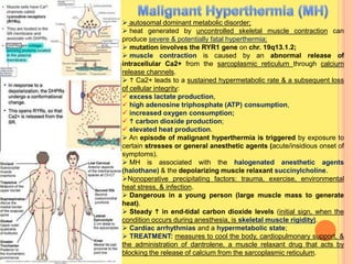  autosomal dominant metabolic disorder;
 heat generated by uncontrolled skeletal muscle contraction can
produce severe & potentially fatal hyperthermia;
 mutation involves the RYR1 gene on chr. 19q13.1.2;
 muscle contraction is caused by an abnormal release of
intracellular Ca2+ from the sarcoplasmic reticulum through calcium
release channels.
  Ca2+ leads to a sustained hypermetabolic rate & a subsequent loss
of cellular integrity:
 excess lactate production,
 high adenosine triphosphate (ATP) consumption,
 increased oxygen consumption;
  carbon dioxide production;
 elevated heat production.
 An episode of malignant hyperthermia is triggered by exposure to
certain stresses or general anesthetic agents (acute/insidious onset of
symptoms).
 MH is associated with the halogenated anesthetic agents
(halothane) & the depolarizing muscle relaxant succinylcholine.
Nonoperative precipitating factors: trauma, exercise, environmental
heat stress, & infection.
 Dangerous in a young person (large muscle mass to generate
heat).
 Steady  in end-tidal carbon dioxide levels (initial sign, when the
condition occurs during anesthesia, is skeletal muscle rigidity).
 Cardiac arrhythmias and a hypermetabolic state;
 TREATMENT: measures to cool the body, cardiopulmonary support, &
the administration of dantrolene, a muscle relaxant drug that acts by
blocking the release of calcium from the sarcoplasmic reticulum.
 