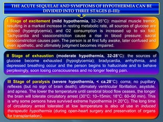 I Stage of excitement (mild hypothermia, 32–35°C): maximal muscle tremor,
resulting in a marked increase in resting metabolic rate, all sources of glucose are
utilized (hyperglycemia), and O2 consumption is increased up to six fold.
Tachycardia and vasoconstriction cause a rise in blood pressure; sacral
vasoconstriction causes pain. The person is at first fully awake, later confused and
even apathetic, and ultimately judgment becomes impaired.
II Stage of exhaustion (moderate hypothermia, 32-28°C): the sources of
glucose become exhausted (hypoglycemia); bradycardia, arrhythmia, and
depressed breathing occur and the person begins to hallucinate and to behave
perplexingly, soon losing consciousness and no longer feeling pain.
III Stage of paralysis (severe hypothermia, < ca.28°C): coma; no pupillary
reflexes (but no sign of brain death); ultimately ventricular fibrillation, asystole,
and apnea. The lower the temperature until cerebral blood flow ceases, the longer
the brain will tolerate circulatory arrest (30°C: 10–15min; 18°C: 60–90 min). This
is why some persons have survived extreme hypothermia (< 20°C). The long time
of circulatory arrest tolerated at low temperature is also of use in induced
therapeutic hypothermia (during open-heart surgery and preservation of organs
for transplantation).
THE ACUTE SEQUELAE AND SYMPTOMS OF HYPOTHERMIA CAN BE
DIVIDED INTO THREE STAGES (I–III):
 