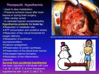 Used to slow metabolism;
Preserve ischemic tissue after brain
trauma or during brain surgery;
After cardiac arrest;
In neonatal hypoxic encephalopathy.
Hypothermia protects the brain by:
Reduction in metabolic rate;
ATP consumption and oxidative stress;
Reduction of the critical threshold for
oxygen delivery;
Modulation of excitotoxic
neurotransmitters;
Calcium antagonism;
Preservation of protein synthesis;
Preservation of the blood-brain barrier;
Decreased edema formation;
Modulation of the inflammatory
response.
Survival from accidental hypothermia
has been reported in individuals with core
°t at 16° C (60.8° F) & from therapeutic
hypothermia with °t at 9° C (48.2° F).
Aneurysm opened with hypothermia & distal anastamosis completed
 