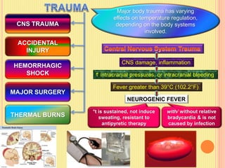 CNS TRAUMA
ACCIDENTAL
INJURY
THERMAL BURNS
HEMORRHAGIC
SHOCK
MAJOR SURGERY
Major body trauma has varying
effects on temperature regulation,
depending on the body systems
involved.
CNS damage, inflammation
 intracranial pressures, or intracranial bleeding
Fever greater than 39°C (102.2°F)
NEUROGENIC FEVER
with/ without relative
bradycardia & is not
caused by infection
°t is sustained, not induce
sweating, resistant to
antipyretic therapy
 