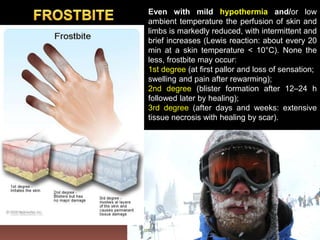 Even with mild hypothermia and/or low
ambient temperature the perfusion of skin and
limbs is markedly reduced, with intermittent and
brief increases (Lewis reaction: about every 20
min at a skin temperature < 10°C). None the
less, frostbite may occur:
1st degree (at first pallor and loss of sensation;
swelling and pain after rewarming);
2nd degree (blister formation after 12–24 h
followed later by healing);
3rd degree (after days and weeks: extensive
tissue necrosis with healing by scar).
 
