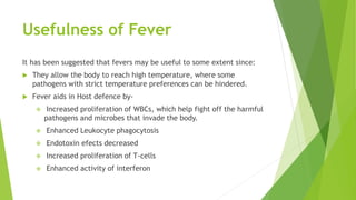 Usefulness of Fever
It has been suggested that fevers may be useful to some extent since:
 They allow the body to reach high temperature, where some
pathogens with strict temperature preferences can be hindered.
 Fever aids in Host defence by-
 Increased proliferation of WBCs, which help fight off the harmful
pathogens and microbes that invade the body.
 Enhanced Leukocyte phagocytosis
 Endotoxin efects decreased
 Increased proliferation of T-cells
 Enhanced activity of interferon
 