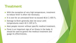 Treatment
 With the exception of very high temperature, treatment
to reduce fever is often not necessary.
 It is rare for an untreated fever to exceed 40.6 C (105 F).
 Damage to Brain generally doe not occur until
temperatures reach 42 C (107.6 F).
 Most people recover without specific medical treatment.
 Fever is an important sign of an illness in the body. It
should be used to govern the medical treatment and
guage its effectiveness.
 