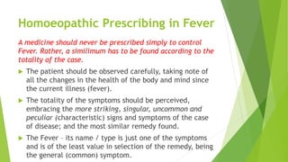 Homoeopathic Prescribing in Fever
A medicine should never be prescribed simply to control
Fever. Rather, a similimum has to be found according to the
totality of the case.
 The patient should be observed carefully, taking note of
all the changes in the health of the body and mind since
the current illness (fever).
 The totality of the symptoms should be perceived,
embracing the more striking, singular, uncommon and
peculiar (characteristic) signs and symptoms of the case
of disease; and the most similar remedy found.
 The Fever – its name / type is just one of the symptoms
and is of the least value in selection of the remedy, being
the general (common) symptom.
 