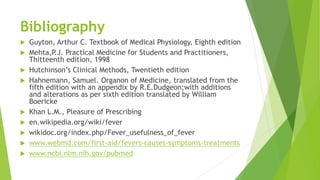 Bibliography
 Guyton, Arthur C. Textbook of Medical Physiology, Eighth edition
 Mehta,P.J. Practical Medicine for Students and Practitioners,
Thitteenth edition, 1998
 Hutchinson’s Clinical Methods, Twentieth edition
 Hahnemann, Samuel. Organon of Medicine, translated from the
fifth edition with an appendix by R.E.Dudgeon;with additions
and alterations as per sixth edition translated by William
Boericke
 Khan L.M., Pleasure of Prescribing
 en.wikipedia.org/wiki/fever
 wikidoc.org/index.php/Fever_usefulness_of_fever
 www.webmd.com/first-aid/fevers-causes-symptoms-treatments
 www.ncbi.nlm.nih.gov/pubmed
 