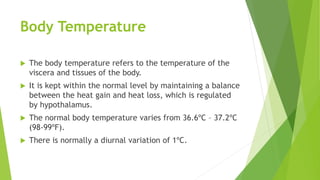 Body Temperature
 The body temperature refers to the temperature of the
viscera and tissues of the body.
 It is kept within the normal level by maintaining a balance
between the heat gain and heat loss, which is regulated
by hypothalamus.
 The normal body temperature varies from 36.6ºC – 37.2ºC
(98-99ºF).
 There is normally a diurnal variation of 1ºC.
 