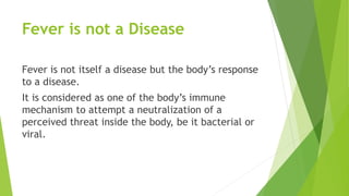 Fever is not a Disease
Fever is not itself a disease but the body’s response
to a disease.
It is considered as one of the body’s immune
mechanism to attempt a neutralization of a
perceived threat inside the body, be it bacterial or
viral.
 