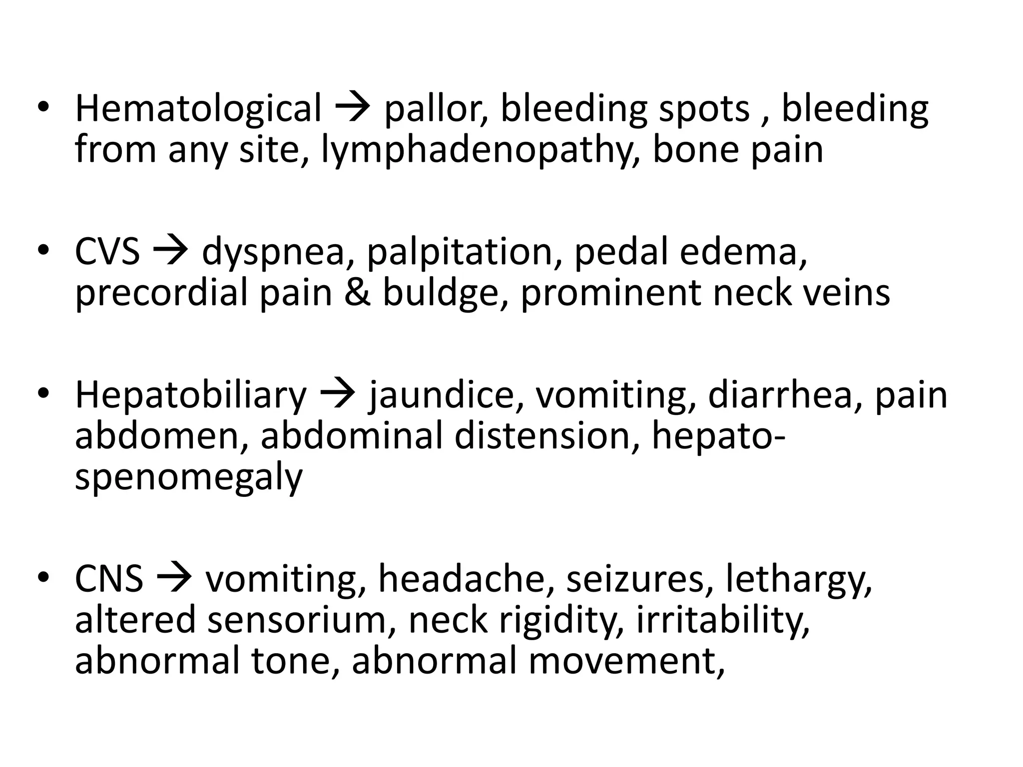 • Hematological  pallor, bleeding spots , bleeding
from any site, lymphadenopathy, bone pain
• CVS  dyspnea, palpitation, pedal edema,
precordial pain & buldge, prominent neck veins
• Hepatobiliary  jaundice, vomiting, diarrhea, pain
abdomen, abdominal distension, hepato-
spenomegaly
• CNS  vomiting, headache, seizures, lethargy,
altered sensorium, neck rigidity, irritability,
abnormal tone, abnormal movement,
 