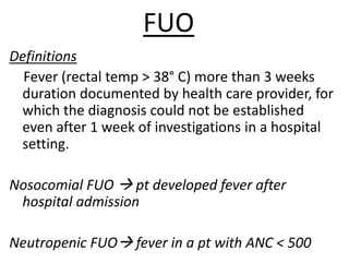 FUO
Definitions
Fever (rectal temp > 38° C) more than 3 weeks
duration documented by health care provider, for
which the diagnosis could not be established
even after 1 week of investigations in a hospital
setting.
Nosocomial FUO  pt developed fever after
hospital admission
Neutropenic FUO fever in a pt with ANC < 500
 