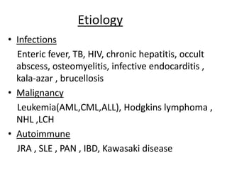 Etiology
• Infections
Enteric fever, TB, HIV, chronic hepatitis, occult
abscess, osteomyelitis, infective endocarditis ,
kala-azar , brucellosis
• Malignancy
Leukemia(AML,CML,ALL), Hodgkins lymphoma ,
NHL ,LCH
• Autoimmune
JRA , SLE , PAN , IBD, Kawasaki disease
 