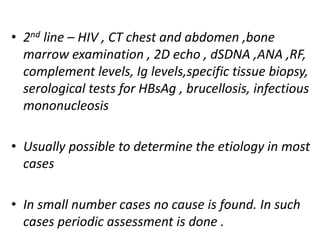 • 2nd line – HIV , CT chest and abdomen ,bone
marrow examination , 2D echo , dSDNA ,ANA ,RF,
complement levels, Ig levels,specific tissue biopsy,
serological tests for HBsAg , brucellosis, infectious
mononucleosis
• Usually possible to determine the etiology in most
cases
• In small number cases no cause is found. In such
cases periodic assessment is done .
 