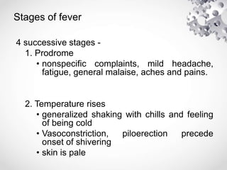 Stages of fever
4 successive stages -
1. Prodrome
• nonspecific complaints, mild headache,
fatigue, general malaise, aches and pains.
2. Temperature rises
• generalized shaking with chills and feeling
of being cold
• Vasoconstriction, piloerection precede
onset of shivering
• skin is pale
 