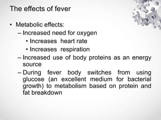 The effects of fever
• Metabolic effects:
– Increased need for oxygen
• Increases heart rate
• Increases respiration
– Increased use of body proteins as an energy
source
– During fever body switches from using
glucose (an excellent medium for bacterial
growth) to metabolism based on protein and
fat breakdown
 