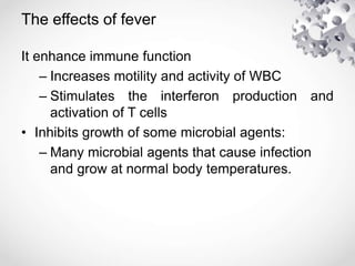 The effects of fever
It enhance immune function
– Increases motility and activity of WBC
– Stimulates the interferon production and
activation of T cells
• Inhibits growth of some microbial agents:
– Many microbial agents that cause infection
and grow at normal body temperatures.
 